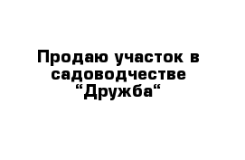 Продаю участок в садоводчестве “Дружба“